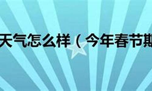 今年春节天气会怎么样_今年春节天气怎么样才能